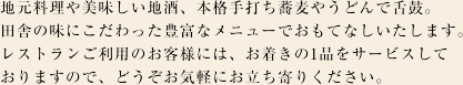 地元料理や美味しい地酒、本格手打ち蕎麦やうどんで舌鼓。田舎の味にこだわった豊富なメニューでおもてなしいたします。無料のお着き菓子のサービスもご用意しておりますので、お気軽にお立ち寄りください。